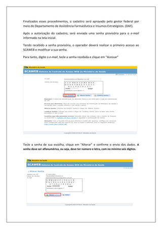 Finalizados esses procedimentos, o cadastro será aprovado pelo gestor federal por
meio do Departamento de Assistência Farmacêutica e Insumos Estratégicos. (DAF).
Após a autorização do cadastro, será enviada uma senha provisória para o e-mail
informado na tela inicial.
Tendo recebido a senha provisória, o operador deverá realizar o primeiro acesso ao
SCAWEB e modificar a sua senha.
Para tanto, digite o e-mail, tecle a senha recebida e clique em “Acessar”
Tecle a senha de sua escolha, clique em “Alterar” e confirme o envio dos dados. A
senha deve ser alfanumérica, ou seja, deve ter número e letra, com no mínimo seis dígitos.
******
 