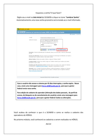 Esqueceu a senha? O que fazer?
Digite seu e-mail na tela inicial do SCAWEB e clique no ícone “Lembrar Senha”.
Automaticamente uma nova senha provisória será enviada ao e-mail informado.
Você acabou de conhecer o que é o SCAWEB e como se realiza o cadastro dos
operadores do HÓRUS.
No próximo módulo, você conhecerá os cadastros a serem realizados no HÓRUS.
Até lá!
Caso o usuário não acesse o sistema por 45 dias interruptos, a senha expira. Nesse
caso, envie uma mensagem para horus.daf@saude.gov.br, para que o gestor
federal envie nova senha.
Para edição do cadastro do operador (alteração dos dados pessoais, do perfil de
acesso, do bloqueio ou do cancelamento de usuário), envie uma mensagem para
horus.daf@saude.gov.br, para que o gestor federal realize as alterações.
 