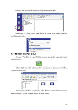 Aparecerá uma janela do Konquerer exibindo o conteúdo do CD.
Para ejetar o CD clique com o botão direito do mouse sobre o ícone do CD e
escolha a opção ejetar.
6. Utilizar um Pen Drive
Conecte o Pen Drive na porta USB. Em seguida, aparecerá o seguinte ícone na
área de trabalho:
Dê um duplo clic sobre o ícone e abrirá uma janela do Konquerer exibindo o
conteúdo do Pen Drive.
Para ejetar o Pen Drive, clique com o botão direito do mouse sobre o ícone na
área de trabalho e escolha a opção remover de modo seguro.
11
 