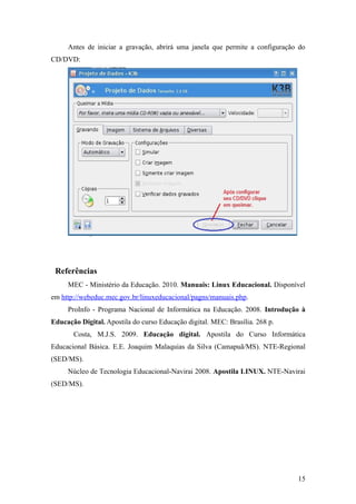 Antes de iniciar a gravação, abrirá uma janela que permite a configuração do
CD/DVD:
Referências
MEC - Ministério da Educação. 2010. Manuais: Linux Educacional. Disponível
em http://webeduc.mec.gov.br/linuxeducacional/pagns/manuais.php.
ProInfo - Programa Nacional de Informática na Educação. 2008. Introdução à
Educação Digital. Apostila do curso Educação digital. MEC: Brasília. 268 p.
Costa, M.J.S. 2009. Educação digital. Apostila do Curso Informática
Educacional Básica. E.E. Joaquim Malaquias da Silva (Camapuã/MS). NTE-Regional
(SED/MS).
Núcleo de Tecnologia Educacional-Navirai 2008. Apostila LINUX. NTE-Navirai
(SED/MS).
15
 