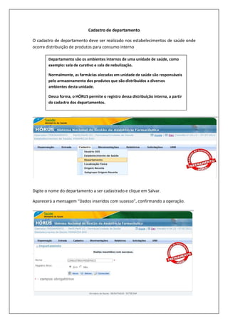 Cadastro de departamento
O cadastro de departamento deve ser realizado nos estabelecimentos de saúde onde
ocorre distribuição de produtos para consumo interno
Digite o nome do departamento a ser cadastrado e clique em Salvar.
Aparecerá a mensagem “Dados inseridos com sucesso”, confirmando a operação.
Aparecerá a mensagem “Dados inseridos com sucesso”, confirmando a operação.
Departamento são os ambientes internos de uma unidade de saúde, como
exemplo: sala de curativo e sala de nebulização.
Normalmente, as farmácias alocadas em unidade de saúde são responsáveis
pelo armazenamento dos produtos que são distribuídos a diversos
ambientes desta unidade.
Dessa forma, o HÓRUS permite o registro dessa distribuição interna, a partir
do cadastro dos departamentos.
 