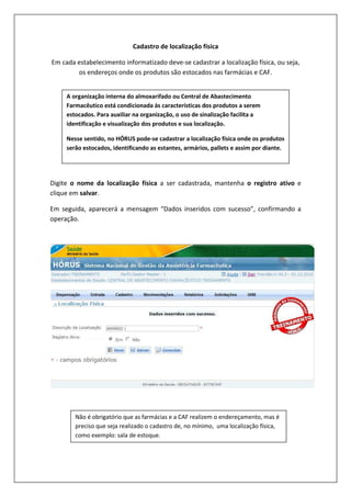 Cadastro de localização física
Em cada estabelecimento informatizado deve-se cadastrar a localização física, ou seja,
os endereços onde os produtos são estocados nas farmácias e CAF.
Digite o nome da localização física a ser cadastrada, mantenha o registro ativo e
clique em salvar.
Em seguida, aparecerá a mensagem “Dados inseridos com sucesso”, confirmando a
operação.
A organização interna do almoxarifado ou Central de Abastecimento
Farmacêutico está condicionada às características dos produtos a serem
estocados. Para auxiliar na organização, o uso de sinalização facilita a
identificação e visualização dos produtos e sua localização.
Nesse sentido, no HÓRUS pode-se cadastrar a localização física onde os produtos
serão estocados, identificando as estantes, armários, pallets e assim por diante.
Não é obrigatório que as farmácias e a CAF realizem o endereçamento, mas é
preciso que seja realizado o cadastro de, no mínimo, uma localização física,
como exemplo: sala de estoque.
 