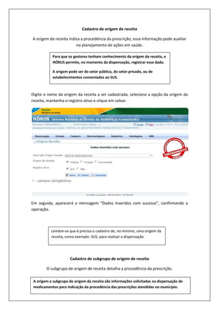 Cadastro de origem de receita
A origem de receita indica a procedência da prescrição, essa informação pode auxiliar
no planejamento de ações em saúde.
Digite o nome da origem da receita a ser cadastrada, selecione a opção da origem da
receita, mantenha o registro ativo e clique em salvar.
Em seguida, aparecerá a mensagem “Dados inseridos com sucesso”, confirmando a
operação.
Cadastro de subgrupo de origem de receita
O subgrupo de origem de receita detalha a procedência da prescrição.
Para que os gestores tenham conhecimento da origem da receita, o
HÓRUS permite, no momento da dispensação, registrar esse dado.
A origem pode ser do setor público, do setor privado, ou de
estabelecimentos conveniados ao SUS.
Lembre-se que é preciso o cadastro de, no mínimo, uma origem da
receita, como exemplo: SUS, para realizar a dispensação
A origem e subgrupo de origem da receita são informações solicitadas na dispensação de
medicamentos para indicação da procedência das prescrições atendidas no município.
 
