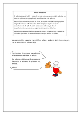 Faça os exercícios propostos no módulo
fixação dos conteúdos apresentados.
O cadastro de usuário SUS é nacional, ou seja, assim que um município cadastrar um
usuário, todos os municípios do país poderão utilizar esse cadastro.
Os cadastros de estabelecimento de saúde, de origem de receita, de subgrupo de
origem de receita e de farmacêutico são municipais, ou seja, quando um
estabelecimento da rede de saúde realiza esses
estabelecimentos do mesmo município também poderão utilizá
Os cadastros de departamento e de localização física são visualizados e podem ser
utilizados apenas nos estabelecimento de saúde que realizou o cadastro.
Você acabou de conhecer os cadastros
que devem ser realizados no HÓRUS.
No próximo módulo entenderemos como
são feitas as entradas de produtos
HÓRUS.
Até lá!
propostos no módulo e utilize o ambiente de treinamento para
fixação dos conteúdos apresentados.
Preste atenção!!!!
O cadastro de usuário SUS é nacional, ou seja, assim que um município cadastrar um
todos os municípios do país poderão utilizar esse cadastro.
Os cadastros de estabelecimento de saúde, de origem de receita, de subgrupo de
origem de receita e de farmacêutico são municipais, ou seja, quando um
estabelecimento da rede de saúde realiza esses cadastros, os demais
estabelecimentos do mesmo município também poderão utilizá-los.
Os cadastros de departamento e de localização física são visualizados e podem ser
utilizados apenas nos estabelecimento de saúde que realizou o cadastro.
Você acabou de conhecer os cadastros
que devem ser realizados no HÓRUS.
No próximo módulo entenderemos como
são feitas as entradas de produtos no
e utilize o ambiente de treinamento para
O cadastro de usuário SUS é nacional, ou seja, assim que um município cadastrar um
Os cadastros de estabelecimento de saúde, de origem de receita, de subgrupo de
origem de receita e de farmacêutico são municipais, ou seja, quando um
Os cadastros de departamento e de localização física são visualizados e podem ser
utilizados apenas nos estabelecimento de saúde que realizou o cadastro.
 