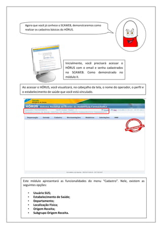 Agora que você já conhece o SCAWEB,
realizar os cadastros básicos do HÓRUS.
Ao acessar o HÓRUS, você visualizará, no cabeçalho da tela, o nome do operador, o perfil e
o estabelecimento de saúde que você está vinculado.
Este módulo apresentará as funcionalidades do menu “Cadastro”. Nele, existem as
seguintes opções:
• Usuário SUS;
• Estabelecimento de Saúde;
• Departamento;
• Localização Física;
• Origem Receita;
• Subgrupo Origem Receita.
Agora que você já conhece o SCAWEB, demonstraremos como
realizar os cadastros básicos do HÓRUS.
Inicialmente, você precisará acessar o
HÓRUS com o email e senha cadastrados
no SCAWEB. Como demonstrado no
módulo II.
Ao acessar o HÓRUS, você visualizará, no cabeçalho da tela, o nome do operador, o perfil e
o estabelecimento de saúde que você está vinculado.
Este módulo apresentará as funcionalidades do menu “Cadastro”. Nele, existem as
Estabelecimento de Saúde;
Subgrupo Origem Receita.
ocê precisará acessar o
HÓRUS com o email e senha cadastrados
Como demonstrado no
Ao acessar o HÓRUS, você visualizará, no cabeçalho da tela, o nome do operador, o perfil e
Este módulo apresentará as funcionalidades do menu “Cadastro”. Nele, existem as
 