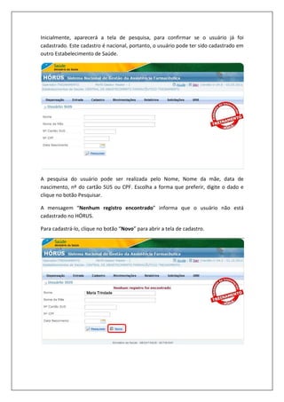 Inicialmente, aparecerá a tela de pesquisa, para confirmar se o usuário já foi
cadastrado. Este cadastro é nacional, portanto, o usuário pode ter sido cadastrado em
outro Estabelecimento de Saúde.
A pesquisa do usuário pode ser realizada pelo
nascimento, nº do cartão SUS ou CPF. Escolha a forma que preferir, digite o dado e
clique no botão Pesquisar.
A mensagem “Nenhum registro encontrado
cadastrado no HÓRUS.
Para cadastrá-lo, clique no
Inicialmente, aparecerá a tela de pesquisa, para confirmar se o usuário já foi
cadastrado. Este cadastro é nacional, portanto, o usuário pode ter sido cadastrado em
outro Estabelecimento de Saúde.
A pesquisa do usuário pode ser realizada pelo Nome, Nome da mãe, data de
nascimento, nº do cartão SUS ou CPF. Escolha a forma que preferir, digite o dado e
Nenhum registro encontrado” informa que o usuário não está
botão “Novo” para abrir a tela de cadastro.
Inicialmente, aparecerá a tela de pesquisa, para confirmar se o usuário já foi
cadastrado. Este cadastro é nacional, portanto, o usuário pode ter sido cadastrado em
Nome, Nome da mãe, data de
nascimento, nº do cartão SUS ou CPF. Escolha a forma que preferir, digite o dado e
” informa que o usuário não está
 