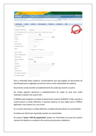 Para a realização desse cadastro, recomendamos que seja exigido um documento de
identificação para a digitação correta do nome e evitar duplicidade de cadastro.
No primeiro campo escolha o estabelecimento de saúde que assiste o usuário.
No campo seguinte aparecerá o estabelecimento de saúde no qual está sendo
realizado o cadastro do usuário SUS.
O HÓRUS está integrado ao Cadastro Nacional de Usuários (CADSUS). Então, quando o
usuário possui o cartão definitivo, é possível importar os seus dados para o HÓRUS,
digitando o seu número ou o seu nome.
Se o usuário não possui o cartão definitivo, os dados pessoais devem ser preenchidos.
Os dados que não foram importados podem ser preenchidos.
Os campos “nome e CPF do responsável” podem ser informados nos casos de usuários
menores de idade ou no cadastro de usuários que possuem cuidadores.
 