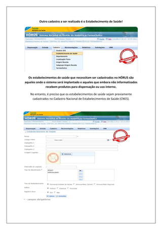 Outro cadastro a ser realizado é o Estabelecimento de Saúde!
Os estabelecimentos de saúde que necessitam ser cadastrados no HÓRUS são
aqueles onde o sistema será implantado e aqueles que embora não informatizados
recebem produtos para dispensação ou uso interno.
No entanto, é preciso que os estabelecimentos de saúde sejam previamente
cadastrados no Cadastro Nacional de Estabelecimentos de Saúde (CNES).
 