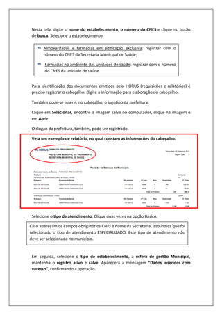 Nesta tela, digite o nome do estabelecimento, o número do CNES e clique no botão
de busca. Selecione o estabelecimento.
Para identificação dos documentos emitidos pelo HÓRUS (requisições e relatórios) é
preciso registrar o cabeçalho. Digite a informação para elaboração do cabeçalho.
Também pode-se inserir, no cabeçalho, o logotipo da prefeitura.
Clique em Selecionar, encontre a imagem salva no computador, clique na imagem e
em Abrir.
O slogan da prefeitura, também, pode ser registrado.
Veja um exemplo de relatório, no qual constam as informações do cabeçalho.
Selecione o tipo de atendimento. Clique duas vezes na opção Básico.
Em seguida, selecione o tipo de estabelecimento, a esfera de gestão Municipal,
mantenha o registro ativo e salve. Aparecerá a mensagem “Dados inseridos com
sucesso”, confirmando a operação.
Almoxarifados e farmácias em edificação exclusiva: registrar com o
número do CNES da Secretaria Municipal de Saúde;
Farmácias no ambiente das unidades de saúde: registrar com o número
do CNES da unidade de saúde.
Caso apareçam os campos obrigatórios CNPJ e nome da Secretaria, isso indica que foi
selecionado o tipo de atendimento ESPECIALIZADO. Este tipo de atendimento não
deve ser selecionado no município.
 