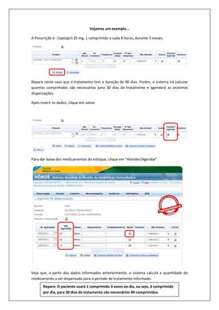 Vejamos um exemplo...
A Prescrição é : Captopril 25 mg, 1 comprimido a cada 8 horas, durante 3 meses.
Repare neste caso que o tratamento tem a duração de 90 dias. Porém, o sistema irá calcular
quantos comprimidos são necessários para 30 dias de tratamento e agendará as próximas
dispensações.
Após inserir os dados, clique em salvar.
Para dar baixa dos medicamentos do estoque, clique em “Atender/Agendar”.
Veja que, a partir dos dados informados anteriormente, o sistema calcula a quantidade do
medicamento a ser dispensada para o período de tratamento informado.
Repare: O paciente usará 1 comprimido 3 vezes ao dia, ou seja, 3 comprimido
por dia, para 30 dias de tratamento são necessários 90 comprimidos.
 