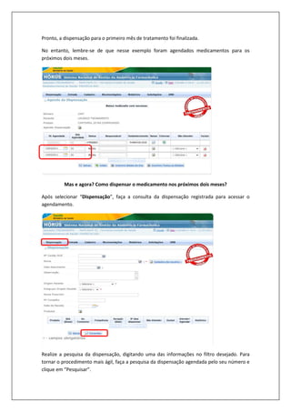 Pronto, a dispensação para o primeiro mês de tratamento foi finalizada.
No entanto, lembre-se de que nesse exemplo foram agendados medicamentos para os
próximos dois meses.
Mas e agora? Como dispensar o medicamento nos próximos dois meses?
Após selecionar “Dispensação”, faça a consulta da dispensação registrada para acessar o
agendamento.
Realize a pesquisa da dispensação, digitando uma das informações no filtro desejado. Para
tornar o procedimento mais ágil, faça a pesquisa da dispensação agendada pelo seu número e
clique em “Pesquisar”.
 