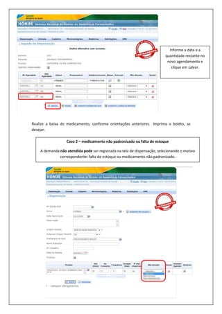 Realize a baixa do medicamento, conforme orientações anteriores. Imprima o boleto, se
desejar.
Informe a data e a
quantidade restante no
novo agendamento e
clique em salvar.
Caso 2 – medicamento não padronizado ou falta de estoque
A demanda não atendida pode ser registrada na tela de dispensação, selecionando o motivo
correspondente: falta de estoque ou medicamento não padronizado.
 