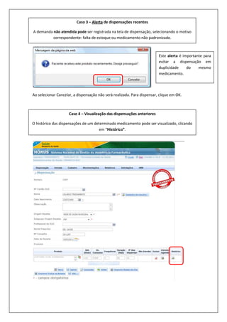 Ao selecionar Cancelar, a dispensação não será realizada. Para dispensar, clique em OK.
Caso 3 – Alerta de dispensações recentes
A demanda não atendida pode ser registrada na tela de dispensação, selecionando o motivo
correspondente: falta de estoque ou medicamento não padronizado.
Caso 4 – Visualização das dispensações anteriores
O histórico das dispensações de um determinado medicamento pode ser visualizado, clicando
em “Histórico”.
Este alerta é importante para
evitar a dispensação em
duplicidade do mesmo
medicamento.
 