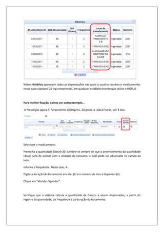 Nesse Histórico aparecem todas as dispensações nas quais o usuário recebeu o medicamento,
nesse caso captopril 25 mg comprimido, em qualquer estabelecimento que utilize o HÓRUS.
Para melhor fixação, vamos ver outro exemplo...
A Prescrição agora é: Paracetamol 200mg/mL, 20 gotas, a cada 6 horas, por 4 dias.
Selecione o medicamento.
Preencha a quantidade (dose)=20 Lembre-se sempre de que o preenchimento da quantidade
(dose) será de acordo com a unidade de consumo, a qual pode ser observada no campo ao
lado.
Informe a frequência. Neste caso, 4.
Digite a duração do tratamento em dias (4) e o número de dias a dispensar (4).
Clique em “atender/agendar”.
Verifique que o sistema calcula a quantidade de frascos a serem dispensados, a partir do
registro da quantidade, da frequência e da duração do tratamento.
 