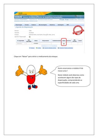 Clique em “Baixar” para retirar o medicamento do estoque.Clique em “Baixar” para retirar o medicamento do estoque.
Assim encerramos o módulo VI do
nosso curso !
Neste módulo você observou como
acontecem alguns dos tipos de
dispensação, compreendendo as
especificidades de cada uma.
Assim encerramos o módulo VI do
Neste módulo você observou como
acontecem alguns dos tipos de
dispensação, compreendendo as
especificidades de cada uma.
 
