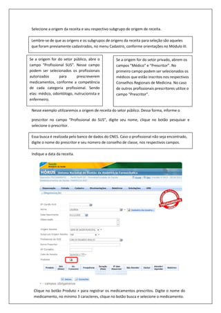 Selecione a origem da receita e seu respectivo subgrupo de origem de receita.
Ao selecionar a origem da receita e seu respectivo subgrupo, serão habilitados os campos para
informar os dados do prescritor.
Nesse exemplo utilizaremos a origem de receita do setor público. Dessa forma, informe o
prescritor no campo “Profissional do SUS”, digite seu nome, clique no botão pesquisar e
selecione o prescritor.
Indique a data da receita.
Lembre-se de que as origens e os subgrupos de origens da receita para seleção são aqueles
que foram previamente cadastrados, no menu Cadastro, conforme orientações no Módulo III.
Se a origem for do setor público, abre o
campo “Profissional SUS”. Nesse campo
podem ser selecionados os profissionais
autorizados para prescreverem
medicamentos, conforme a competência
de cada categoria profissional. Sendo
elas: médico, odontólogo, nutrucionista e
enfermeiro.
Se a origem for do setor privado, abrem os
campos “Médico” e “Prescritor”. No
primeiro campo podem ser selecionados os
médicos que estão inscritos nos respectivos
Conselhos Regionais de Medicina. No caso
de outros profissionais prescritores utilize o
campo “Prescritor”.
Essa busca é realizada pelo banco de dados do CNES. Caso o profissional não seja encontrado,
digite o nome do prescritor e seu número de conselho de classe, nos respectivos campos.
Clique no botão Produto + para registrar os medicamentos prescritos. Digite o nome do
medicamento, no mínimo 3 caracteres, clique no botão busca e selecione o medicamento.
 