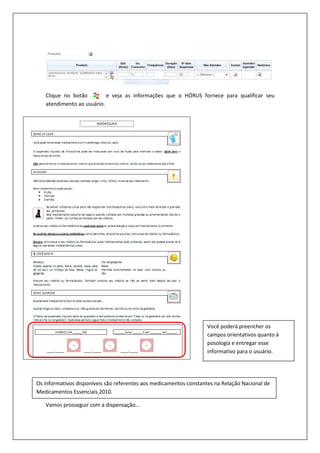 Clique no botão e veja as informações que o HÓRUS fornece para qualificar seu
atendimento ao usuário.
Vamos prosseguir com a dispensação...
Você poderá preencher os
campos orientativos quanto à
posologia e entregar esse
informativo para o usuário.
Os informativos disponíveis são referentes aos medicamentos constantes na Relação Nacional de
Medicamentos Essenciais 2010.
 