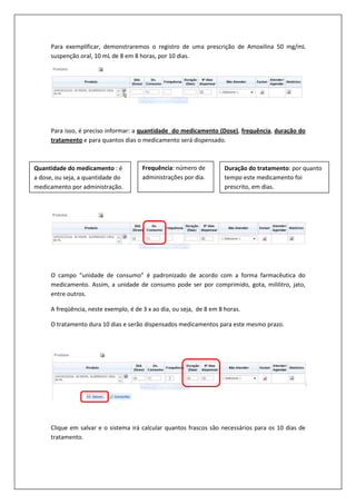 Para exemplificar, demonstraremos o registro de uma prescrição de Amoxilina 50 mg/mL
suspenção oral, 10 mL de 8 em 8 horas, por 10 dias.
Para isso, é preciso informar: a quantidade do medicamento (Dose), frequência, duração do
tratamento e para quantos dias o medicamento será dispensado.
O campo “unidade de consumo” é padronizado de acordo com a forma farmacêutica do
medicamento. Assim, a unidade de consumo pode ser por comprimido, gota, mililitro, jato,
entre outros.
A freqüência, neste exemplo, é de 3 x ao dia, ou seja, de 8 em 8 horas.
O tratamento dura 10 dias e serão dispensados medicamentos para este mesmo prazo.
Clique em salvar e o sistema irá calcular quantos frascos são necessários para os 10 dias de
tratamento.
Quantidade do medicamento : é
a dose, ou seja, a quantidade do
medicamento por administração.
Frequência: número de
administrações por dia.
Duração do tratamento: por quanto
tempo este medicamento foi
prescrito, em dias.
 