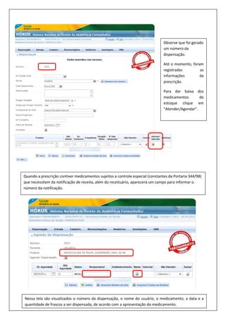 Observe que foi gerado
um número da
dispensação.
Até o momento, foram
registradas as
informações da
prescrição.
Para dar baixa dos
medicamentos do
estoque clique em
“Atender/Agendar”.
Quando a prescrição contiver medicamentos sujeitos a controle especial (constantes da Portaria 344/98)
que necessitem da notificação de receita, além do receituário, aparecerá um campo para informar o
número da notificação.
Nessa tela são visualizados o número da dispensação, o nome do usuário, o medicamento, a data e a
quantidade de frascos a ser dispensada, de acordo com a apresentação do medicamento.
 
