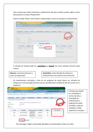 Caso a pessoa que esteja recebendo o medicamento não seja o próprio usuário, digite o nome
dessa pessoa no campo “Responsável”.
Clique no botão “Baixar” para finalizar a dispensação e retirar do estoque os medicamentos.
A retirada do estoque pode ser: automática ou manual. No nosso exemplo, faremos baixa
manual.
Os medicamentos vinculados a mais de um programa de saúde devem ser retirados do
estoque por meio da opção de baixa manual, possibilitando a seleção do lote de acordo com o
programa.
Manual : é possível selecionar o
lote a ser dispensado.
Automática: serão retirados do estoque os
medicamentos mais próximos do vencimento.
Verifique que podem
ser visualizados o
número do lote, a
localização do
medicamento, o
programa de saúde
vinculado, a data de
validade e o saldo
disponível no estoque.
Para prosseguir, digite a quantidade agendada no lote desejado e clique em salvar.
 