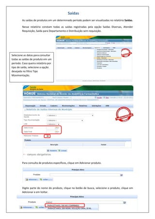 As saídas de produtos em um determinado período podem ser visualizadas no relatório Saídas.
Nesse relatório constam todas as saídas registradas pela opção Saídas Diversas, Atender
Requisição, Saída para Departamento e Distribuição sem requisição.
Para consulta de produtos específicos, clique em Adicionar produto.
Digite parte do nome do produto, clique no botão de busca, selecione o produto, clique em
Adicionar e em Voltar.
Saídas
Selecione as datas para consultar
todas as saídas de produto em um
período. Caso queira relatório por
tipo de saída, selecione a opção
desejada no filtro Tipo
Movimentação.
 