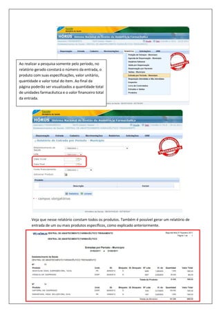 Veja que nesse relatório constam todos os produtos. Também é possível gerar um relatório de
entrada de um ou mais produtos específicos, como explicado anteriormente.
Ao realizar a pesquisa somente pelo período, no
relatório gerado constará o número da entrada, o
produto com suas especificações, valor unitário,
quantidade e valor total do item. Ao final da
página poderão ser visualizados a quantidade total
de unidades farmacêutica e o valor financeiro total
da entrada.
 