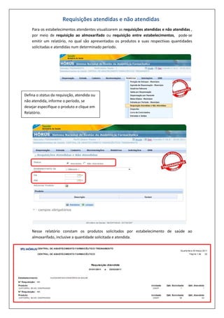 Para os estabelecimentos atendentes visualizarem as requisições atendidas e não atendidas ,
por meio de requisição ao almoxarifado ou requisição entre estabelecimentos, pode-se
emitir um relatório, no qual são apresentados os produtos e suas respectivas quantidades
solicitadas e atendidas num determinado período.
Nesse relatório constam os produtos solicitados por estabelecimento de saúde ao
almoxarifado, inclusive a quantidade solicitada e atendida.
Requisições atendidas e não atendidas
Defina o status da requisição, atendida ou
não atendida, informe o período, se
desejar especifique o produto e clique em
Relatório.
 