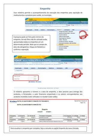 Esse relatório permite o acompanhamento da execução dos empenhos para aquisição de
medicamentos e produtos para saúde, no município.
O relatório apresenta o número e a data do empenho, a data prevista para entrega dos
produtos, o fornecedor, o valor financeiro empenhado e os valores correspondentes aos
produtos recebidos (valor utilizado) e a receber (valor saldo).
Empenho
A pesquisa pode ser feita pelo número do
empenho. Se este filtro não for utilizado serão
apresentados todos os empenhos em um
determinado período. Note que os campos de
data são obrigatórios. Clique em Relatório e
confirme a operação.
Para visualizar o empenho por completo, faça a consulta na opção Empenho do menu Entrada.
 