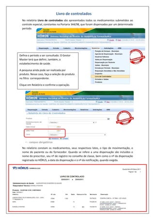 No relatório Livro de controlados são apresentados todos os medicamentos submetidos ao
controle especial, constantes na Portaria 344/98, que foram dispensados por um determinado
período.
No relatório constam os medicamentos, seus respectivos lotes, o tipo de movimentação, o
nome do paciente ou do fornecedor. Quando se refere a uma dispensação são incluídos o
nome do prescritor, seu nº de registro no conselho de classe, bem como o nº da dispensação
registrada no HÓRUS, a data da dispensação e o nº da notificação, quando exigida.
Livro de controlados
Defina o período a ser consultado. O Gestor
Master terá que definir, também, o
estabelecimento de saúde.
A pesquisa ainda pode ser realizada por
produto. Nesse caso, faça a seleção do produto
no filtro correspondente.
Clique em Relatório e confirme a operação.
 