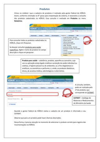 Vimos no módulo I que o cadastro de produtos é realizado pelo gestor federal do HÓRUS.
Assim, conforme orientado no 8° passo para implantação do sistema, é necessária a consulta
dos produtos cadastrados no HÓRUS. Essa consulta é realizada em Produtos no menu
Relatórios.
Quando o gestor federal do HÓRUS realiza o cadastro de um produto é informado o seu
CATMAT.
Observe que para um produto pode haver diversas descrições.
Dessa forma, é preciso atenção no momento de selecionar o produto correto para registro das
movimentações no HÓRUS.
Produtos
Para consultar todos os produtos cadastrados no
HÓRUS, clique em Pesquisar.
Se desejar consultar produtos para saúde
específicos, digite o nome do produto no campo
descrição e clique em pesquisar.
Produto para saúde – substância, produto, aparelho ou acessório, cujo
uso ou aplicação esteja ligado à defesa e proteção da saúde individual ou
coletiva, à higiene pessoal ou de ambientes, ou a fins diagnósticos e
analíticos, os cosméticos e perfumes, e, ainda, os produtos dietéticos,
óticos, de acústica médica, odontológicos e veterinários.
A consulta, também,
pode ser realizada pelo
nº do produto, que
corresponde ao CATMAT.
CATMAT – Catálogo de
Materiais e Medicamentos
do Ministério da Saúde
 