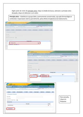 Digite parte do nome do princípio ativo, clique no botão de busca, selecione o princípio ativo
desejado, clique em Adicionar e em voltar.
Princípio ativo – Substância ou grupo delas, quimicamente caracterizada, cuja ação farmacológica é
conhecida e responsável, total ou parcialmente, pelos efeitos terapêuticos do medicamento.
Para consulta,
clique em
Pesquisar.
 