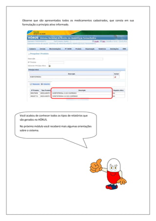 Observe que são apresentados todos os medicamentos cadastrados,
formulação o princípio ativo informado.
Você acabou de conhecer todos os tipos de relatórios que
são gerados no HÓRUS.
No próximo módulo você receberá mais algumas orientações
sobre o sistema.
Observe que são apresentados todos os medicamentos cadastrados, que consta em sua
formulação o princípio ativo informado.
acabou de conhecer todos os tipos de relatórios que
No próximo módulo você receberá mais algumas orientações
que consta em sua
 