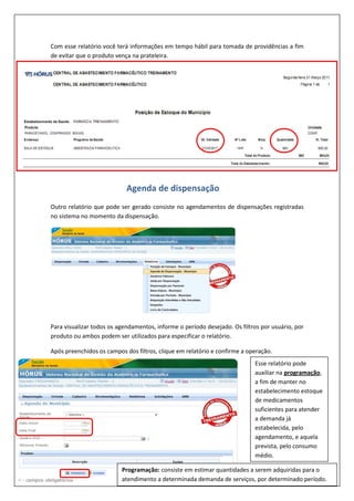 Com esse relatório você terá informações em tempo hábil para tomada de providências a fim
de evitar que o produto vença na prateleira.
Outro relatório que pode ser gerado consiste no agendamentos de dispensações registradas
no sistema no momento da dispensação.
Para visualizar todos os agendamentos, informe o período desejado. Os filtros por usuário, por
produto ou ambos podem ser utilizados para especificar o relatório.
Após preenchidos os campos dos filtros, clique em relatório e confirme a operação.
Esse relatório pode
auxiliar na programação,
a fim de manter no
estabelecimento estoque
de medicamentos
suficientes para atender
a demanda já
estabelecida, pelo
agendamento, e aquela
prevista, pelo consumo
médio.
Programação: consiste em estimar quantidades a serem adquiridas para o
atendimento a determinada demanda de serviços, por determinado período.
Agenda de dispensação
 
