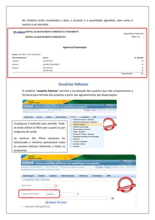 No relatório serão visualizados a data, o produto e a quantidade agendada, bem como o
usuário a ser atendido.
O relatório “usuários faltosos” permite a visualização dos usuários que não compareceram à
farmácia para retirada dos produtos a partir dos agendamentos das dispensações.
A pesquisa é realizada pelo período. Pode-
se ainda utilizar os filtros por usuário ou por
programa de saúde.
Se nenhum dos filtros opcionais for
selecionado o relatório apresentará todos
os usuários faltosos referentes a todos os
programas.
Usuários faltosos
 