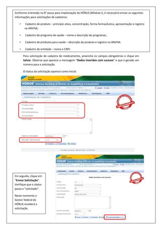 Para solicitação de cadastro de medicamento, preencha os campos obrigatórios e clique em
Salvar. Observe que aparece a mensagem “Dados inseridos com sucesso” e que é gerado um
número para a solicitação.
O status da solicitação aparece como inicial.
Conforme orientado no 8° passo para implantação do HÓRUS (Módulo I), é necessário enviar as seguintes
informações para solicitações de cadastros:
• Cadastro de produto – princípio ativo, concentração, forma farmacêutica, apresentação e registro
na ANVISA;
• Cadastro de programa de saúde – nome e descrição do programas;
• Cadastro de produtos para saúde – descrição do produto e registro na ANVISA.
• Cadastro de entidade – nome e CNPJ
Em seguida, clique em
“Enviar Solicitação”.
Verifique que o status
passa a “solicitado”.
Neste momento o
Gestor federal do
HÓRUS receberá a
solicitação.
 