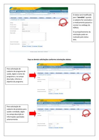 Faça as demais solicitações conforme orientações abaixo.
O status será modificado
para “atendido” quando
o cadastro for concluído e
o medicamento passará a
constar no catálogo do
HÓRUS.
O acompanhamento da
solicitação pode ser
realizado pelo status
dela.
Para solicitação de
cadastro de programa de
saúde, digite o nome do
programa e, no campo
descrição, informe o
objetivo do programa.
Para solicitação de
cadastro de produtos para
saúde e entidade, digite
no campo descrição as
informações apontadas
anteriormente.
 