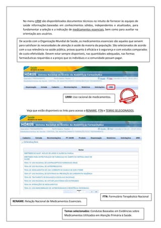 No menu URM são disponibilizados documentos técnicos no intuito de fornecer às equipes de
saúde informações baseadas em conhecimentos sólidos, independentes e atualizados, para
fundamentar a seleção e a indicação de medicamentos essenciais, bem como para auxiliar na
orientação aos usuários.
Veja que estão disponíveis os links para acesso a RENAME, FTN e TEMAS SELECIONADOS.
URM: Uso racional de medicamentos.
De acordo com a Organização Mundial de Saúde, os medicamentos essenciais são aqueles que servem
para satisfazer às necessidades de atenção à saúde da maioria da população. São selecionados de acordo
com a sua relevância na saúde pública, provas quanto à eficácia e à segurança e com estudos comparados
de custo-efetividade. Devem estar sempre disponíveis, nas quantidades adequadas, nas formas
farmacêuticas requeridas e a preços que os indivíduos e a comunidade possam pagar.
RENAME: Relação Nacional de Medicamentos Essenciais.
FTN: Formulário Terapêutico Nacional
Temas selecionados: Condutas Baseadas em Evidências sobre
Medicamentos Utilizados em Atenção Primária à Saúde.
 
