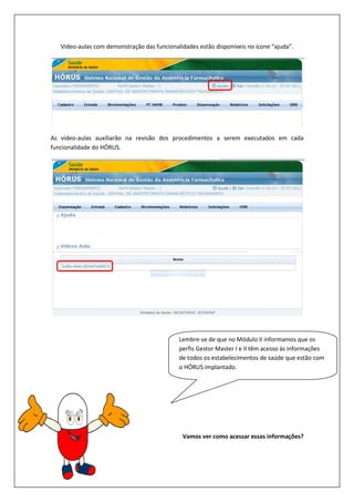 Video-aulas com demonstração das funcionalidades estão dispon
As video-aulas auxiliarão na revisão dos procedimentos a serem executados em cada
funcionalidade do HÓRUS.
aulas com demonstração das funcionalidades estão disponíveis no ícone “ajuda”.
aulas auxiliarão na revisão dos procedimentos a serem executados em cada
Vamos ver como acessar essas informações?
Lembre-se de que no Módulo II informamos que os
perfis Gestor Master I e II têm acesso às informações
de todos os estabelecimentos de saúde que estão com
o HÓRUS implantado.
íveis no ícone “ajuda”.
aulas auxiliarão na revisão dos procedimentos a serem executados em cada
Vamos ver como acessar essas informações?
se de que no Módulo II informamos que os
Master I e II têm acesso às informações
de todos os estabelecimentos de saúde que estão com
 
