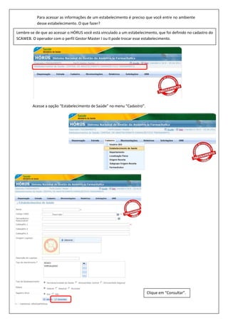 Acesse a opção “Estabelecimento de Saúde” no menu “Cadastro”.
Lembre-se de que ao acessar o HÓRUS você está vinculado a um estabelecimento, que foi definido no cadastro do
SCAWEB. O operador com o perfil Gestor Master I ou II pode trocar esse estabelecimento.
Para acessar as informações de um estabelecimento é preciso que você entre no ambiente
desse estabelecimento. O que fazer?
Clique em “Consultar”.
 