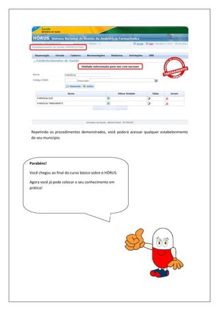 Repetindo os procedimentos demonstrados, você poderá acessar qualquer estabelecimento
do seu município.
Parabéns!
Você chegou ao final do curso básico sobre o HÓRUS.
Agora você já pode colocar o seu conhecimento em
prática!
Repetindo os procedimentos demonstrados, você poderá acessar qualquer estabelecimento
chegou ao final do curso básico sobre o HÓRUS.
Agora você já pode colocar o seu conhecimento em
Repetindo os procedimentos demonstrados, você poderá acessar qualquer estabelecimento
 