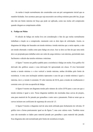 10
As molas à tração normalmente são construídas com um pré carregamento inicial que as
mantém fechadas. Isso acontece para que seja necessário um esforço mínimo para abrí-las, já que
não têm um limite máximo de força que pode ser aplicada, como nas molas sob compressão
quando chegam ao comprimento sólido.
6. Fadiga em Molas
O cálculo de fadiga em molas leva em consideração o fato de que molas normalmente
trabalham a tração ou a compressão, raramente com os dois tipos de solicitação. Assim, os
diagramas de fadiga são baseados em tensão mínima e tensão máxima que a mola suporta, e não
em tensão alternada e média como para fadiga em eixos. Isso se deve ao fato de que uma mola
deve ser projetada para trabalhar entre um valor de carga mínimo e um máximo, permitindo mais
facilmente o cálculo das tensões mínimas e máximas.
A figura 7 mostra um gráfico padrão para a resistência à fadiga em molas. Esse gráfico foi
derivado dos gráficos usuais e essa derivação foi apresentada em classe. O eixo horizontal
mostra a tensão mínima e o eixo vertical a tensão máxima, ambas divididas pelo limite de
resistência. A reta com inclinação unitária representa o caso de que a tensão mínima é igual a
máxima, isto é, a tensão é constante. O valor máximo de 0,8.Su para a tensão de cisalhamento é
coerente com o já visto na apostila de fadiga.
A figura 8 mostra um diagrama tensão pelo número de ciclos (S-N) para o caso em que a
tensão mínima é igual a zero. Nesse diagrama também são mostradas duas curvas de projeto,
uma para material do fio jateado por granalhas e outro sem o jateamento. Pode-se notar que as
curvas incluem um coeficiente de segurança de cerca de 1,5.
A figura 9 mostra o diagrama real de uma mola utilizada para fechamento de válvulas. O
gráfico tem a forma praticamente igual ao da figura 7, mas com valores reais. Também nesse
caso são mostrados os dados para material jateado por granalhas e para material não jateado.
Esse diagrama não está normalizado pelo limite de resistência à tração.
 