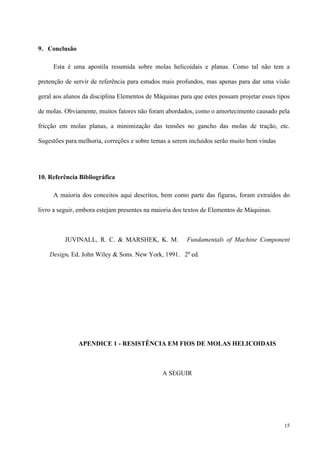 15
9. Conclusão
Esta é uma apostila resumida sobre molas helicoidais e planas. Como tal não tem a
pretenção de servir de referência para estudos mais profundos, mas apenas para dar uma visão
geral aos alunos da disciplina Elementos de Máquinas para que estes possam projetar esses tipos
de molas. Obviamente, muitos fatores não foram abordados, como o amortecimento causado pela
fricção em molas planas, a minimização das tensões no gancho das molas de tração, etc.
Sugestões para melhoria, correções e sobre temas a serem incluídos serão muito bem vindas
10. Referência Bibliográfica
A maioria dos conceitos aqui descritos, bem como parte das figuras, foram extraídos do
livro a seguir, embora estejam presentes na maioria dos textos de Elementos de Máquinas.
JUVINALL, R. C. & MARSHEK, K. M. Fundamentals of Machine Component
Design. Ed. John Wiley & Sons. New York, 1991. 2a
ed.
APENDICE 1 - RESISTÊNCIA EM FIOS DE MOLAS HELICOIDAIS
A SEGUIR
 