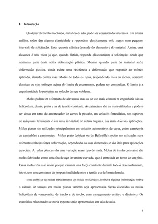 1
1. Introdução
Qualquer elemento mecânico, metálico ou não, pode ser considerado uma mola. Em última
análise, todos têm alguma elasticidade e respondem elasticamente pelo menos num pequeno
intervalo de solicitação. Essa resposta elástica depende do elemento e do material. Assim, uma
alavanca é uma mola já que, quando fletida, responde elásticamente a solicitação, desde que
nenhuma parte desta sofra deformação plástica. Mesmo quando parte do material sofre
deformação plástica, ainda existe uma resistência a deformação que responde ao esforço
aplicado, atuando contra esse. Molas de todos os tipos, respondendo mais ou menos, somente
elásticas ou com esforços acima do limite de escoamento, podem ser construídas. O limite é a
engenhosidade do projetista na solução de seu problema.
Molas podem ter o formato de alavancas, mas as de uso mais comum na engenharia são as
helicoidais, planas, prato e as de tensão constante. As primeiras são as mais utilizadas e podem
ser vistas em torno do amortecedor de carros de passeio, em veículos ferroviários, nos suportes
de máquinas ferramenta e em uma infinidade de outros lugares, nas mais diversas aplicações.
Molas planas são utilizadas principalmente em veículos automotivos de carga, como carroceria
de caminhões e camionetes. Molas prato (cônicas ou de Belleville) podem ser utilizadas para
diferentes relações força deformação, dependendo da suas dimensões, e são úteis para aplicações
especiais. Arruelas cônicas são uma variação desse tipo de mola. Molas de tensão constante são
molas fabricadas como uma fita de aço levemente curvada, que é enrrolada em torno de um pino.
Essas molas têm esse nome porque causam uma força constante durante todo o desenrolamento,
isto é, tem uma constante de proporcionalidade entre a tensão e a deformação nula.
Essa apostila vai tratar basicamente de molas helicoidais, embora alguma informação sobre
o cálculo de tensões em molas planas também seja apresentada. Serão discutidas as molas
helicoidais de compressão, de tração e de torção, com carregamento estático e dinâmico. Os
exercícios relacionados a teoria exposta serão apresentados em sala de aula.
 
