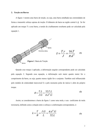 2
2. Torção em Barras
A figura 1 mostra uma barra de torção, ou seja, uma barra entalhada nas extremidades de
forma a transmitir esforço apenas de torção. O diâmetro da barra na região central é d. Se for
aplicado um torque T a essa barra, a tensão de cisalhamento resultante pode ser calculada pela
equação 1.
(1)
Quando esse torque é aplicado, a deformação angular correspondente pode ser calculada
pela equação 2. Segundo essa equação, a deformação será maior quanto maior for o
comprimento da barra, ou seja, quanto menos rígido for o conjunto. Também será influenciada
pelo módulo de eslaticidade transversal G e pelo momento polar de inécia J, além do próprio
torque.
(2)
Assim, se considerarmos a barra da figura 1 como uma mola, o seu coeficiente de mola
torsional k, definido como a relação entre o esforço e a deformação correspondente, é:
(3)
3
.
.16.
d
T
J
rT
π
τ ==
Gd
LT
GJ
LT
..
..32
.
.
4
π
θ ==
L
Gd
L
GJT
k
.32
... 4
π
θ
===
Figura 1 Barra de Torção
 