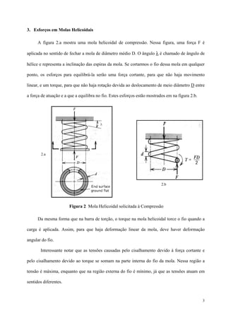 3
3. Esforços em Molas Helicoidais
A figura 2.a mostra uma mola helicoidal de compressão. Nessa figura, uma força F é
aplicada no sentido de fechar a mola de diâmetro médio D. O ângulo λ é chamado de ângulo de
hélice e representa a inclinação das espiras da mola. Se cortarmos o fio dessa mola em qualquer
ponto, os esforços para equilibrá-la serão uma força cortante, para que não haja movimento
linear, e um torque, para que não haja rotação devida ao deslocamento de meio diâmetro D entre
a força de atuação e a que a equilibra no fio. Estes esforços estão mostrados em na figura 2.b.
Da mesma forma que na barra de torção, o torque na mola helicoidal torce o fio quando a
carga é aplicada. Assim, para que haja deformação linear da mola, deve haver deformação
angular do fio.
Interessante notar que as tensões causadas pelo cisalhamento devido à força cortante e
pelo cisalhamento devido ao torque se somam na parte interna do fio da mola. Nessa região a
tensão é máxima, enquanto que na região externa do fio é mínimo, já que as tensões atuam em
sentidos diferentes.
2.a
2.b
Figura 2 Mola Helicoidal solicitada à Compressão
 