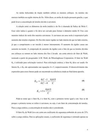 4
As molas helicoidais de tração também sofrem os mesmos esforços. As tensões são
maiores também na região interna do fio. Além disso, as molas de tração possuem gancho, o que
pode levar a concentração de tensões devido à curvatura.
A relação entre os diâmetros da mola (médio) e do fio é chamada de Índice de Mola C.
Esse valor indica o quanto o fio deve ser curvado para formar o diâmetro médio D. Fios com
menores índices de mola têm maiores curvaturas. A curvatura em uma mola é responsável pelo
aumento das tensões originais. Os fios têm maior rigidez no lado interno do que no lado externo,
já que o comprimento a ser torcido é menor internamente. O aumento da rigidez causa um
aumento na tensão. A composição do aumento da rigidez com o fato de que as tensões devidas
aos esforços se somam no lado interno dos fios é levada em conta através do fator de Wahl,
nomeado a partir do pesquisador A.M. Wahl, da Whestinghouse Corporation. O fator de Wahl
Kw é utilizado para solicitação variável. Para solicitação estática, o fator KS deve ser usado. Os
fatores Kw e KS são apresentados nas equações 4 e 5, respectivamente. O desenvolvimento das
expressões para esses fatores pode ser encontrado na referência citada ao final desta apostila.
(4)
(5)
Pode-se notar que o fator KS é o fator Kw com o primeiro termo igual a um. Isso se dá
porque o primeiro termo se refere à curvatura, ou seja, é um fator de concentração de tensões.
Para a carga estática, a concentração de tensões não é considerada.
O fator KS de Wahl leva em conta um coeficiente de segurança embutido de cerca de 23%
sobre a carga estática. Para as aplicações usuais, o coeficiente de segurança é estimado apenas na
CC
C
KW
615,0
4.4
1.4
+
−
−
=
C
KS
615,0
1+=
 