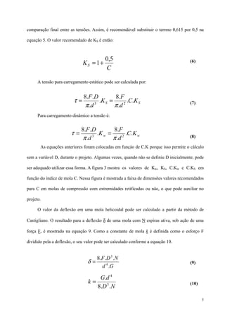 5
comparação final entre as tensões. Assim, é recomendável substituir o terrmo 0,615 por 0,5 na
equação 5. O valor recomendado de KS é então:
(6)
A tensão para carregamento estático pode ser calculada por:
(7)
Para carregamento dinâmico a tensão é:
(8)
As equações anteriores foram colocadas em funçào de C.K porque isso permite o cálculo
sem a variável D, durante o projeto. Algumas vezes, quando não se definiu D inicialmente, pode
ser adequado utilizar essa forma. A figura 3 mostra os valores de Kw, KS, C.Kw e C.KS em
função do índice de mola C. Nessa figura é mostrada a faixa de dimensões valores recomendados
para C em molas de compressão com extremidades retificadas ou não, o que pode auxiliar no
projeto.
O valor da deflexão em uma mola helicoidal pode ser calculado a partir da método de
Castigliano. O resultado para a deflexão δ de uma mola com N espiras ativa, sob ação de uma
força F, é mostrado na equação 9. Como a constante de mola k é definida como o esforço F
dividido pela a deflexão, o seu valor pode ser calculado conforme a equação 10.
(9)
(10)
C
KS
5,0
1+=
SS KC
d
F
K
d
DF
..
.
.8
.
.
..8
23
ππ
τ ==
ww KC
d
F
K
d
DF
..
.
.8
.
.
..8
23
ππ
τ ==
Gd
NDF
.
...8
4
3
=δ
ND
dG
k
..8
.
3
4
=
 