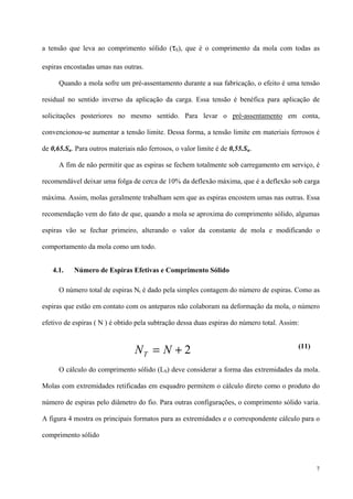 7
a tensão que leva ao comprimento sólido (τS), que é o comprimento da mola com todas as
espiras encostadas umas nas outras.
Quando a mola sofre um pré-assentamento durante a sua fabricação, o efeito é uma tensão
residual no sentido inverso da aplicação da carga. Essa tensão é benéfica para aplicação de
solicitações posteriores no mesmo sentido. Para levar o pré-assentamento em conta,
convencionou-se aumentar a tensão limite. Dessa forma, a tensão limite em materiais ferrosos é
de 0,65.Su. Para outros materiais não ferrosos, o valor limite é de 0,55.Su.
A fim de não permitir que as espiras se fechem totalmente sob carregamento em serviço, é
recomendável deixar uma folga de cerca de 10% da deflexão máxima, que é a deflexão sob carga
máxima. Assim, molas geralmente trabalham sem que as espiras encostem umas nas outras. Essa
recomendação vem do fato de que, quando a mola se aproxima do comprimento sólido, algumas
espiras vão se fechar primeiro, alterando o valor da constante de mola e modificando o
comportamento da mola como um todo.
4.1. Número de Espiras Efetivas e Comprimento Sólido
O número total de espiras Nt é dado pela simples contagem do número de espiras. Como as
espiras que estão em contato com os anteparos não colaboram na deformação da mola, o número
efetivo de espiras ( N ) é obtido pela subtração dessa duas espiras do número total. Assim:
(11)
O cálculo do comprimento sólido (LS) deve considerar a forma das extremidades da mola.
Molas com extremidades retificadas em esquadro permitem o cálculo direto como o produto do
número de espiras pelo diâmetro do fio. Para outras configurações, o comprimento sólido varia.
A figura 4 mostra os principais formatos para as extremidades e o correspondente cálculo para o
comprimento sólido
2+= NNT
 