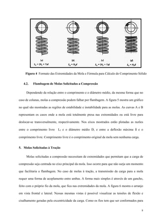 8
4.2. Flambagem de Molas Solicitadas a Compressão
Dependendo da relação entre o comprimento e o diâmetro médio, da mesma forma que no
caso de colunas, molas a compressão podem falhar por flambagem. A figura 5 mostra um gráfico
no qual são mostradas as regiões de estabilidade e instabilidade para as molas. As curvas A e B
representam os casos onde a mola está totalmente presa nas extremidades ou está livre para
deslocar-se transversalmente, respectivamente. Nos eixos mostrados estão plotadas as razões
entre o comprimento livre Lf e o diâmetro médio D, e entre a deflexão máxima δ e o
comprimento livre. Comprimento livre é o comprimento original da mola sem nenhuma carga.
5. Molas Solicitadas à Tração
Molas solicitadas a compressão necessitam de extremidades que permitam que a carga de
compressão seja centrada no eixo principal da mola. Isso ocorre para que não surja um momento
que facilitaria a flambagem. No caso de molas à tração, a transmissão da carga para a mola
requer uma forma de acoplamento entre ambas. A forma mais simples é através de um gancho,
feito com o próprio fio da mola, que fica nas extremidades da mola. A figura 6 mostra o arranjo
em vista frontal e lateral. Nessas mesmas vistas é possível visualizar as tensões de flexão e
cisalhamento geradas pela excentricidade da carga. Como os fios tem que ser conformados para
Figura 4 Formato das Extremidades da Mola e Fórmula para Cálculo do Comprimento Sólido
 