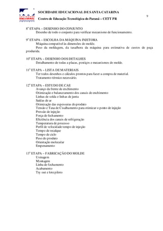 9
SOCIEDADE EDUCACIONAL DE SANTA CATARINA
Centro de Educação Tecnológica do Paraná – CETT PR
8
a
ETAPA – DESENHO DO CONJUNTO
Desenho de todo o conjunto para verificar mecanismo de funcionamento.
9
a
ETAPA – ESCOLHA DA MÁQUINA INJETORA
Máquina compatível às dimensões do molde.
Peso da moldagem, da taxa/hora da máquina para estimativa de custos de peça
produzida.
10
a
ETAPA – DESENHO DOS DETALHES
Detalhamento de todas a placas, postiços e mecanismos do molde.
11
a
ETAPA – LISTA DEMATERIAIS
Ter todos desenhos e cálculos prontos para fazer a compra de material.
Tratamento térmico necessário.
12
a
ETAPA – ESTUDO DE CAE
Avanço da frente de enchimento
Otimização e balanceamento dos canais de enchimento
Linhas de solda e linhas de junta
Saídas de ar
Otimização das espessuras do produto
Tensão e Taxa de Cisalhamento para otimizar o ponto de injeção
Pressão de injeção
Força de fechamento
Eficiência dos canais de refrigeração
Temperatura de processo
Perfil de velocidade tempo de injeção
Tempo de recalque
Tempo de ciclo
Peso do produto
Orientação molecular
Empenamento
13
a
ETAPA – FABRICAÇÃO DO MOLDE
Usinagem
Montagem
Linha de fechamento
Acabamento
Try out e lotepiloto
 